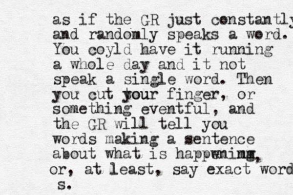 as if the GR just constantly and randomly speaks a word. You coyld have it running a whole day and it not speak a single word. Then you cut tou your finger, or something eventful, and the GR will tell you words making a sentence about what is happwning mm e , or, at least, say exact words s. 