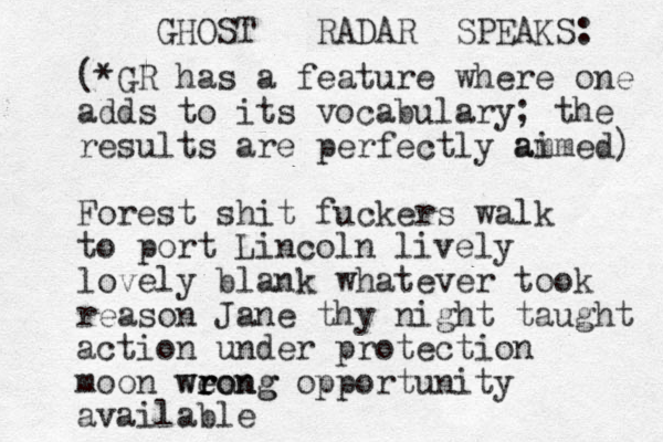 GHOST RADAR SPEAKS: (*GR has a feature where one adds to its vocabulary; the results are perfectly am aimed) Forest shit fuckers walk to port Lincoln lively lovely blank whatever took reason Jane thy night taught action under protection moon weong r r wrong opportunity available