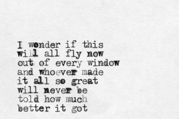 I wonder if this will all fly now out of every window and whoever made it all so great will never be told how much better it got