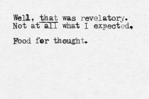 Well, that ____ was revelatory. Not at all what I expected, . . Food for thought. 