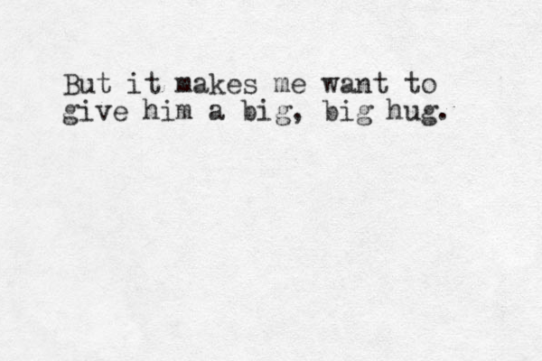 But it makes me want to give him a big, big hug. 