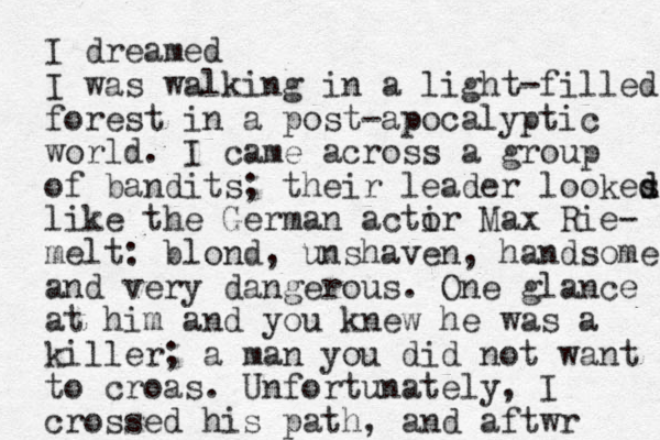 I dreamed I was walking in a light-filled forest in a post-apocalyptic world. I came across a group of bandits; the ir leader lookes d d like the German actir o Max Rie- melt: blond, unshaven, handsome and very dangerous. One glance at him and you knew he was a killer; a man you did not want to croas. Unfortunately, I crossed his path, and aftwr 