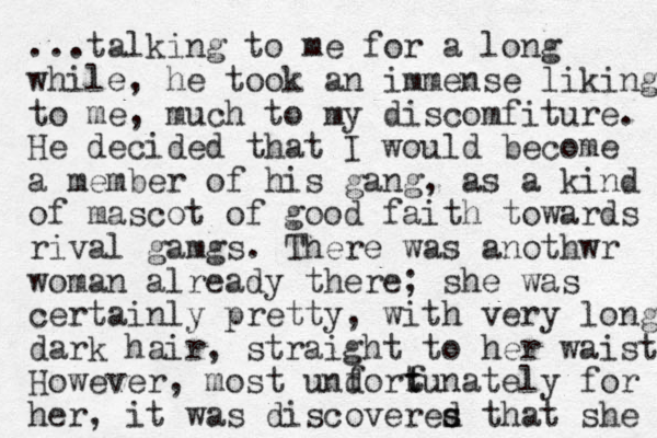 ...talking to me for a long while, he took an immense liking to me, much to my discomfiture. He decided that I would become a member of his gang, as a kind of mascot of good faith to wards rival gamgs. There was anothwr woman already there; she was certainly pretty, with very long dark hair, straight to her waist. However, most undortunately for her, it was discoveres that d s she f f t 
