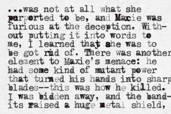 ...was not at all what she perported u u to be, and Macie was furious at the deception. With- out putting it into words to me, I learned thay t t ahe was s s to be got rud ri of. There was another element to Maxie's menace: he had some kind of mutant power that turned his hands into sharp blades--this was how he killed. I was bidden away, and the band- its raised a huge metal shield, x 