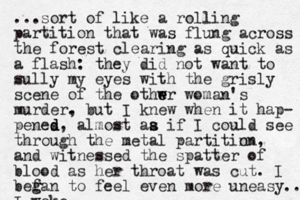 ...sort of like a rolling partition that was flung across the forest clearing as quick as a flash: they did not want to sully my eyes with the grisly scene of the othwr e e woman's murder. , but I knew when it hap- penes d d d, almost aa if s s I could see through the metal partitin on, and witnessed the spatter of blood as her throat was cut. I befa g g n to feel even more uneasy... I woke.