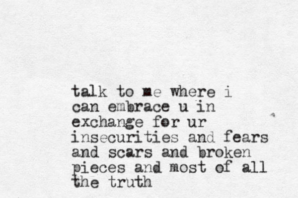 talk to me where i can embrace u in exchange for ur insecurities and fears and scars and broken pieces and most of all the truth