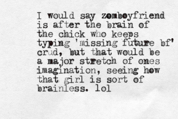 I would say zo zomboyfriend is after the brain of the chick who keeps typing 'missing future bf' crud, but that would be a major stretch of ones imagination, seeing how that girl is sort of brainless. lol
