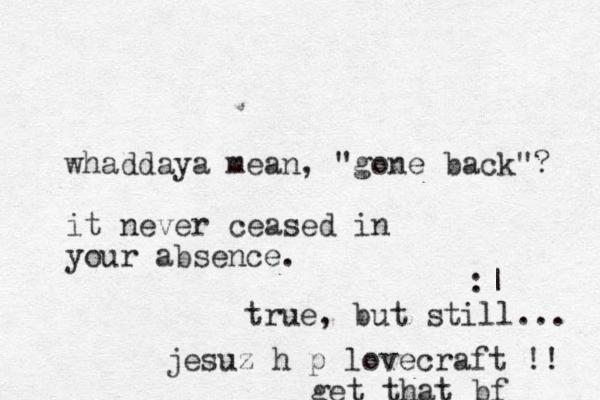 whaddaya mean, "gone back"? it never ceased in your absence. :| true, but still... jesuz h p lovecraft !! get that bf
