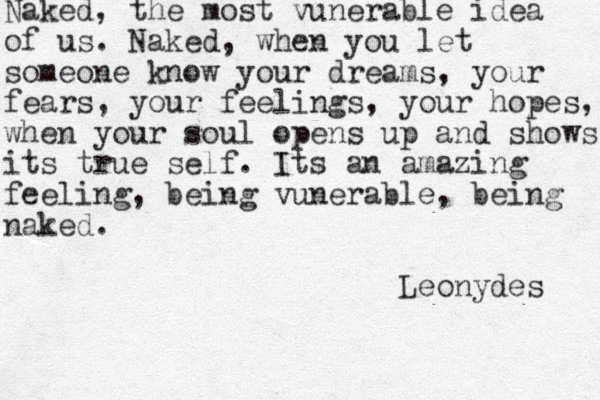 Naked, the most vunerable idea of us. Naked, when you let someone know your dreams, your fears, your feelings, your hopes, when your soul opens up and shows its true self. Its an amazing feeling, being vunerable, being naked. Leonydes 