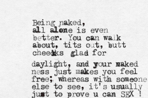 Being naked, all alone is even better. You can walk about , tits out, butt cheecks k glas d for daylight, and your v naked ness just makes you feel free; whereas with someone else to see, it's usually just to prove u can SEX ! 