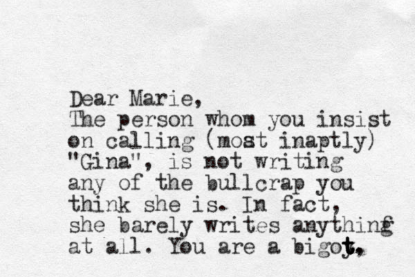 Dear Marie, The person whom you insist on calling (moat inaptly) "Gina", is not writing any of the bullcrap you think she is. In fact, she barely writes anythinf g at all. You are a bigoy t t t t t, . s 