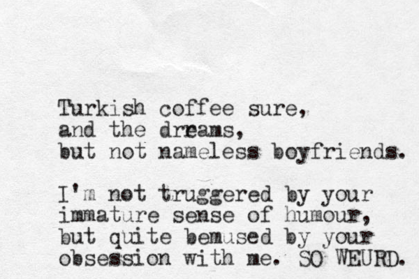 Turkish coffee sure, and the drrams e , but not nameless boyfriends. I'm not truggered by your immature sense of humour, but quite bemused by your obsession with me. SO WEURD. 