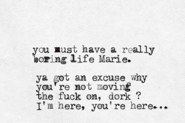 you must have a really boring life Marie. ya got an excuse why you're not movinf g the fuck on, dork ? I'm here, you're here... 