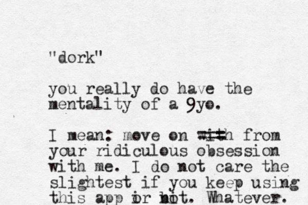 "dork" you really do have the mentality of a 9yo. I mean : move on with === = from your ridiculous obsession with me. I do not care the slightest if you keep using this app ir o bit no . Whatever. 