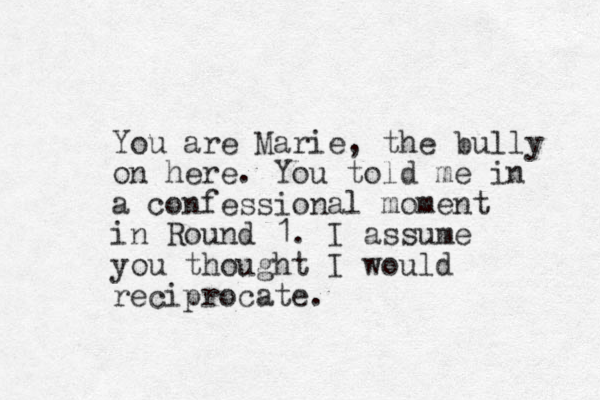 You are Marie, the bully on here. You told me in a confessional moment in Round 1. I assume you thought I would reciprocate.