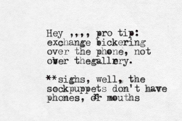 Hey ,,,, pro tip: exchange bickering over the phone, not ob ver thegallr ery. **sighs, well, the sockpuppets don't have phones, or mouths r