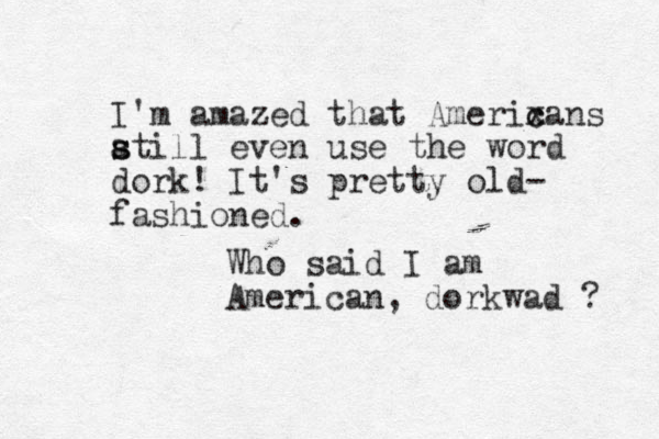 I'm amazed that Amerixa c c ns at s s ill even use the word dork! It's pretty old- fashioned. Who said I am American, dorkwad ? 