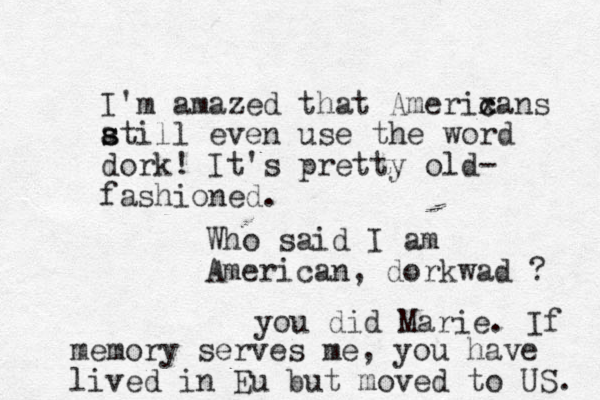 I'm amazed that Amerixa c c ns at s s ill even use the word dork! It's pretty old- fashioned. Who said I am American, dorkwad ? you did Marie. If memory serves me, you have lived in Eu but moved to US. 