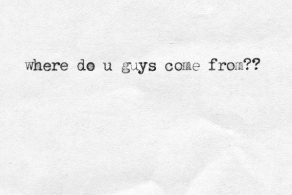 where do u guys come from?? 