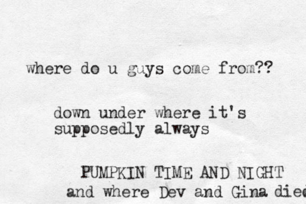 where do u guys come from?? down under where it's supposedly always PUMPKIN TIME AND NIGHT and where Dev and Gina died 