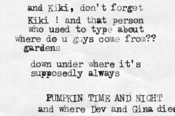 where do u guys come from?? down under where it's supposedly always PUMPKIN TIME AND NIGHT and where Dev and Gina died and Kiki, don't forget Kiki ! and that person who used to type about gardens