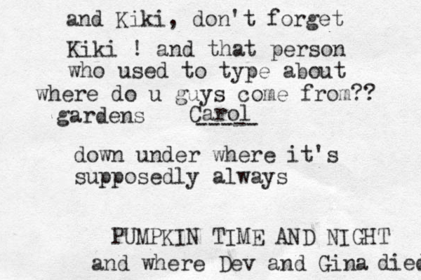 where do u guys come from?? down under where it's supposedly always PUMPKIN TIME AND NIGHT and where Dev and Gina died and Kiki, don't forget Kiki ! and that person who used to type about gardens Carol -----