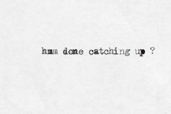 hmm done catching up ? 