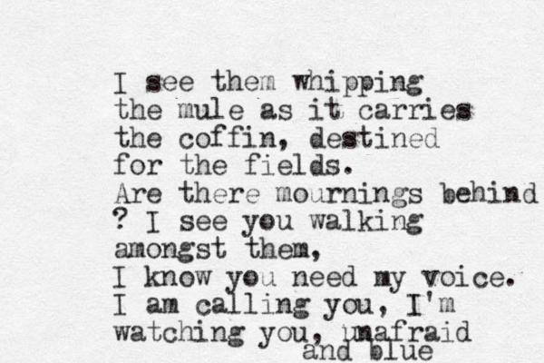 I see them whipping the mule as it carries the coffin, destined for the fields. Are there mournings behind ? I see you walking amongst them, I know you need my voice. I am calling you, I'm watching you, unafraid and blue