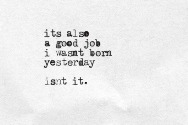 its also a good job i wasnt born yesterday isnt it. 