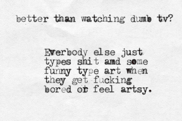 Everbody else just types shit amd some funny type art when they get fucking bored ot r feel artsy. better than watching dumb tv? 