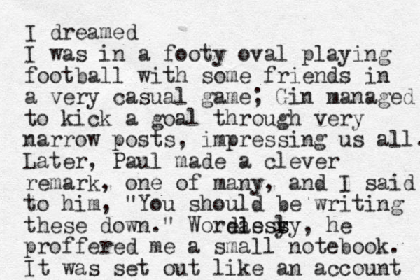 I dreamed I was in a footy oval playing football with some friends in a very casual game; Gin managed to kick a goal through very narrow posts , impressing us all. Later, Paul made a clever remark, one of many, and I said to him, "You should be writing these down." Word eas l less y s sly, he proffered me a small notebook. It was set out like an account 