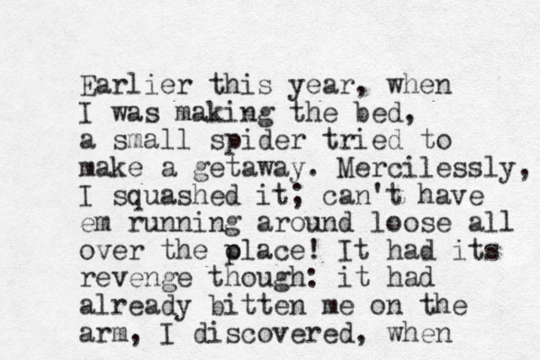 Ear lier this year, when I was making the bed, a small spider tried to make a getaway. Mercilessly, I squashed it; can't have em running around loose all over the olace! p It had its revenge though: it had already bitten me on the arm, I discovered, when 