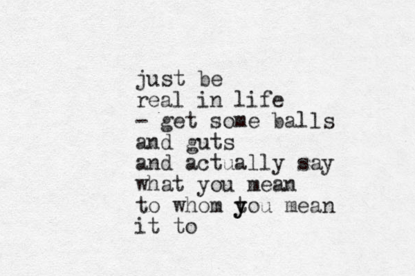 just be real in life - get some balls and guts and actually say what you mean to whom tou mean y y it to