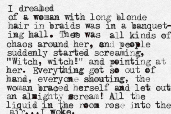 I dreal med of a woman with long blonde hair in braids was in a banquet- ing hall. Thee was r all kinds of c chaos around her, and people suddenly started screaming, "Witch, witch!" and pointing at her. Everything got so out of hand, everyone shouting, the woman braced herself and let out an almighty scream! All the liquid in the room rose i t n o the air...I woke. 