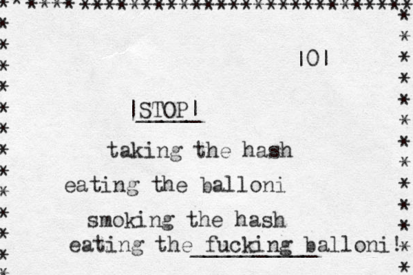 STOP| |_____ taking the hash eating the balloni smoking the hash eating the fucking balloni! __________ * * * * * * * * * * * * * * * **** *************************** * * * * * * * * * * * * * |0| 