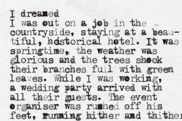 I dreamed I was out on a job in the countryside, staying at a beau- tiful, hostorical hotel. It was springtime, the weather was glorious and the trees shook their branches full with green leaves. While I was working, a wedding party arrived with all their guests. The event organiser was rushed off his feet, running hither and thither i i 