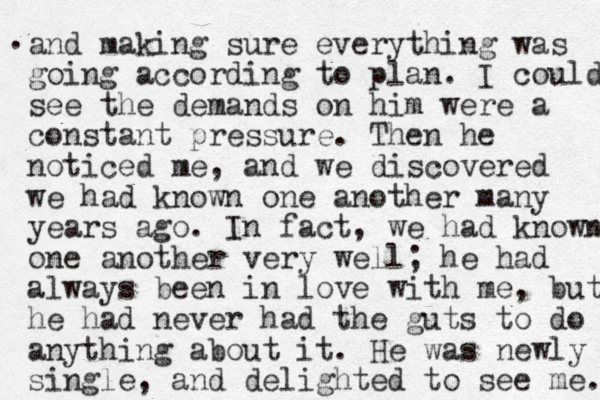 and making sure everything was going according to plan. I could see the demands on him were a constant pressure. Then he noticed me , and we discovered we had know n one another many years ago. In fact, we had know n one another very well; he had always been in love with me, but he had never had the guts to do anything about it. He was newly single, and delighted to see me. n . 