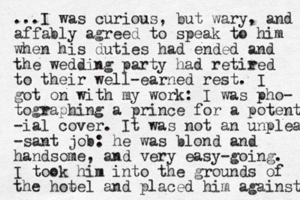 ...I was curious, but wary, and affably agreed to speak to him when his duties had ended and the wedding party had retired to their well-earned rest. I got on with my work: I was pho- tographing a prince for a potent -ial cover. It was not an unplea -sant job: he was blond and handsome, and very easy-going. I took him into the grounds of the hot eel and placed him against 