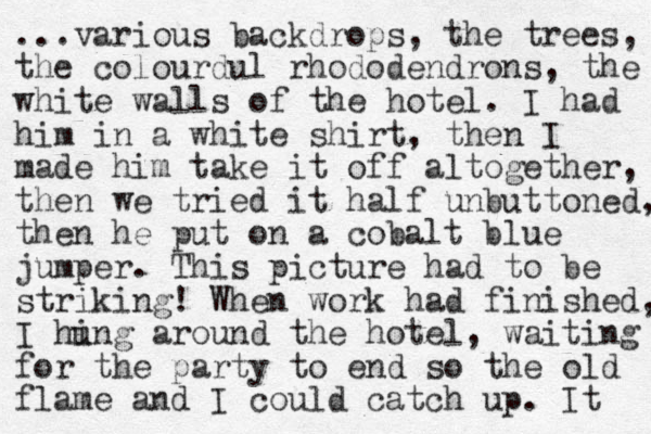 ...various backdrops, the trees, the colourdul rhododendrons, the white walls of the hotel. I had him in a white shirt, the n I made him take it off altogether, then we tried it half unbuttoned, then he put on a cobalt blue jumper. This picture had to be striking! When work had finished, I hing u around the hotel, waiting for the party to end so the old flame and I could catch up. It 