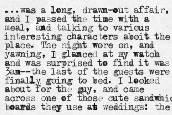...was a long, drawn-out affair, and I passed the time with a meal, and talking to various interesting characters aboit the place. The night wore on, and yawning, I glanced at my watch and was surprised to find it was 3am - - the last of the guests were finally going to bed. I looked about for the guy, and came across one of those cute sandwhich boards they use as t t weddings: the 