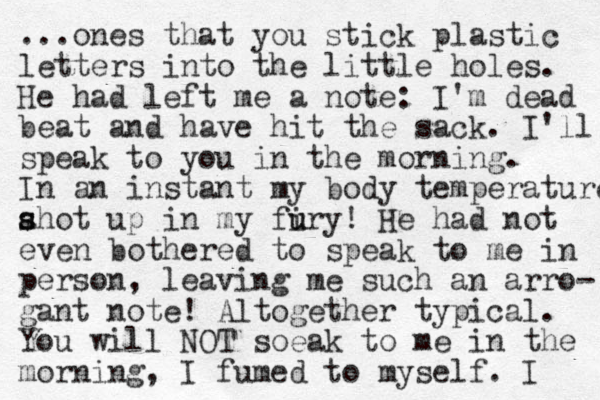 ...ones that you stick plastic letters into the little holes. He had left me a note: I'm dead beat and have hit the sack. I'll speak to you in the morning. In an instant my body temperature ahot up in my firy u u ! s s He had not even bothered to speak to me in person, leaving me such an arro- gant note! Altogether typical. You will NOT soeak to me in the morning, I fumed to myself. I 