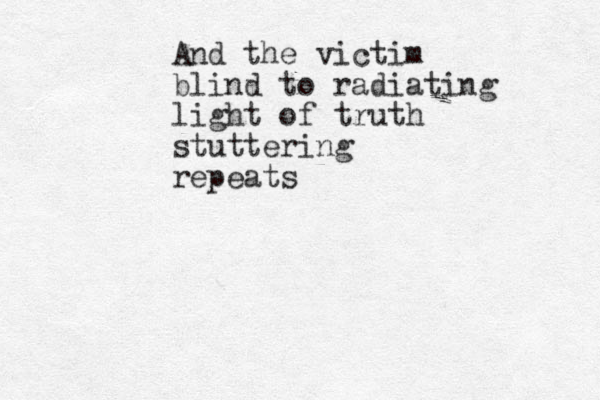 And the victim blind to radiating light of truth stuttering repeats 