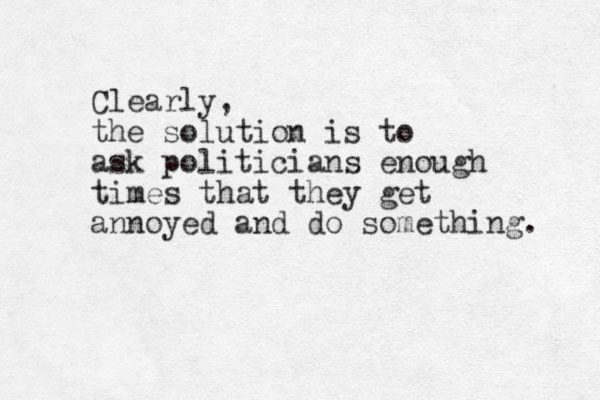Clearly, the solution is to ask politicians enough times that they get annoyed and do something. 