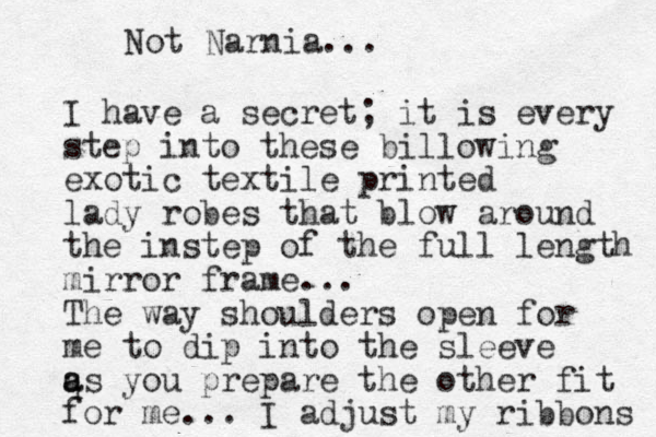 I have a secret; it is every step into these billowing exotic textile printed lady robes that blow around the instep of the full length mirror frame... The way shoulders open for me to dip into the sleeve q a as you prepare the other fit for me... I adjust my ribbons Not Narnia... 