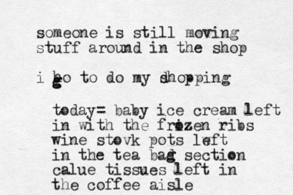 someone is still moving stuff around in the shop i ho to do my dhopping s g g g today= baby ice cream left in with the frizen ribs oz wine stovk pots lwft e in the tea bad g g section calue tissues left in the coffee aisle