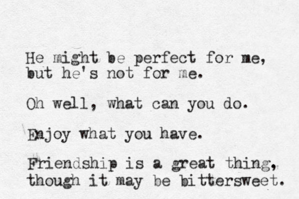 He might be perfect for me, but he's not for me. Oh well, what can you do. Enjoy what you have. Friendship is a great thing. , though it may be bittersweet. 