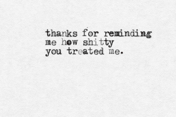 thanks for reminding me how shitty you treated me.