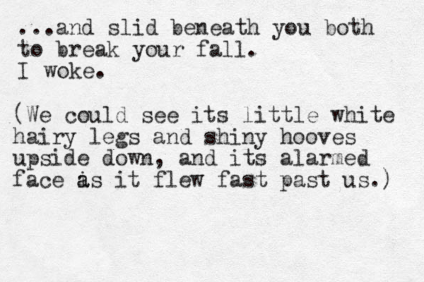 ...and slid beneath you both to break your fall. I woke. (We could see its little white hairy legs and shiny hooves upside down , and its alarmed face is a a it flew fast past us.) 