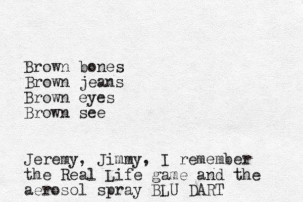 Brown bones Brown jeans Brown eyes Brown see Jeremy, Jimmy, I remember the Real Life game and the aerosol spray BLU DART