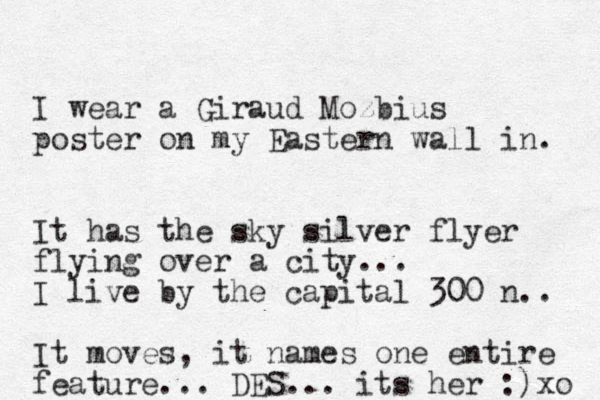 I wear a Giraud Mozbius poster on my Eastern wall in. It has the sky silver flyer flying over a city... I live by the capital 300 n.. It moves, it names one entire feature... DES... its her :)xo 